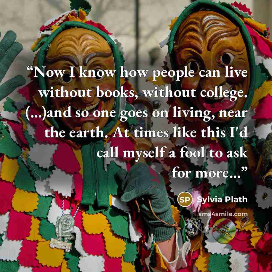 “Now I know how people can live without books, without college. (...)and so one goes on living, near the earth. At times like this I'd call myself a fool to ask for more...” quote by Sylvia Plath