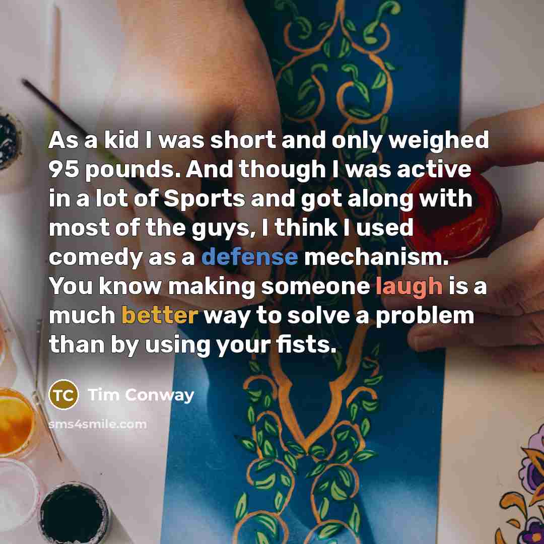 “As a kid I was short and only weighed 95 pounds. And though I was active in a lot of Sports and got along with most of the guys, I think I used comedy as a defense mechanism. You know making someone laugh is a much better way to solve a problem than by using your fists.” quote by Tim Conway