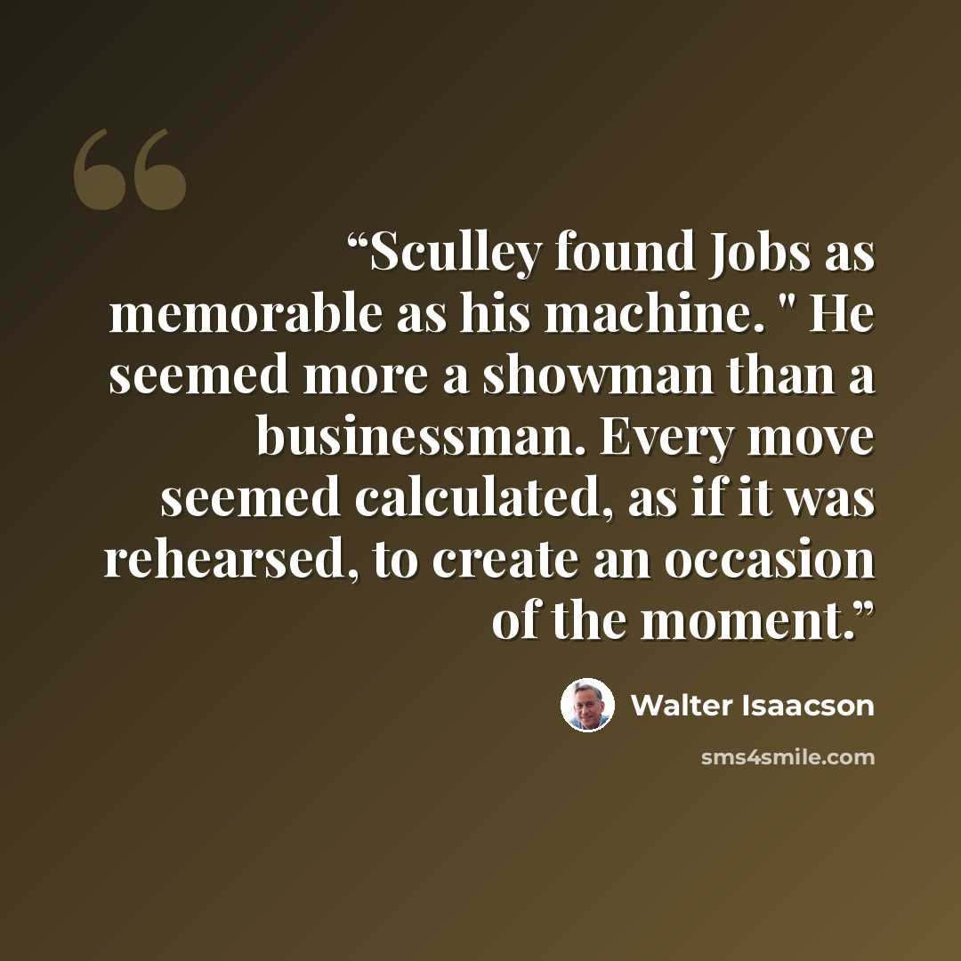 “Sculley found Jobs as memorable as his machine. " He seemed more a showman than a businessman. Every move seemed calculated, as if it was rehearsed, to create an occasion of the moment.” quote by Walter Isaacson