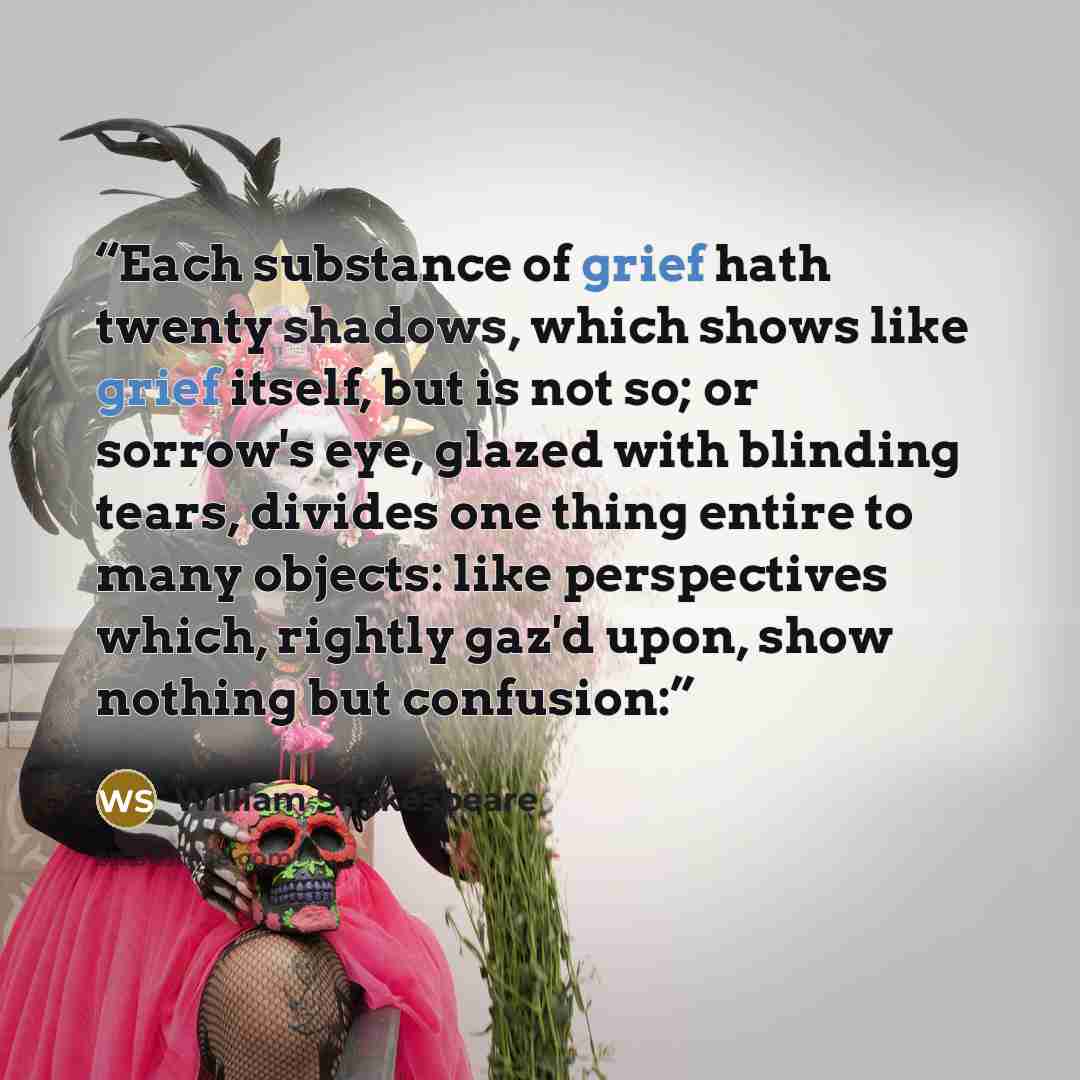 “Each substance of grief hath twenty shadows, which shows like grief itself, but is not so; or sorrow's eye, glazed with blinding tears, divides one thing entire to many objects: like perspectives which, rightly gaz'd upon, show nothing but confusion:” quote by William Shakespeare