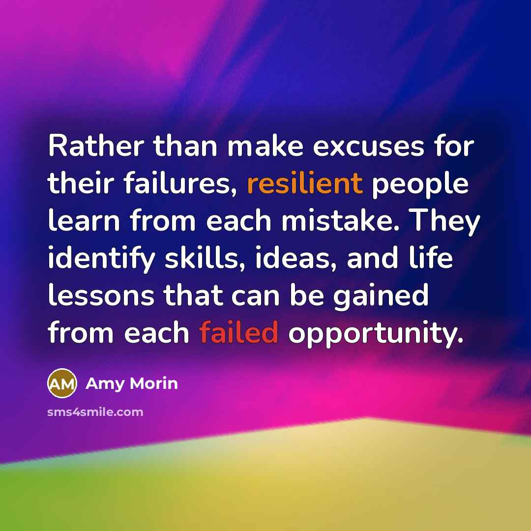 “Rather than make excuses for their failures, resilient people learn from each mistake. They identify skills, ideas, and life lessons that can be gained from each failed opportunity.” quote by Amy Morin