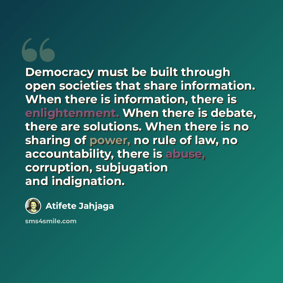 “Democracy must be built through open societies that share information. When there is information, there is enlightenment. When there is debate, there are solutions. When there is no sharing of power, no rule of law, no accountability, there is abuse, corruption, subjugation and indignation.” quote by Atifete Jahjaga