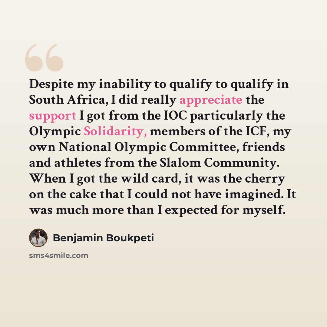 “Despite my inability to qualify to qualify in South Africa, I did really appreciate the support I got from the IOC particularly the Olympic Solidarity, members of the ICF, my own National Olympic Committee, friends and athletes from the Slalom Community. When I got the wild card, it was the cherry…” quote by Benjamin Boukpeti