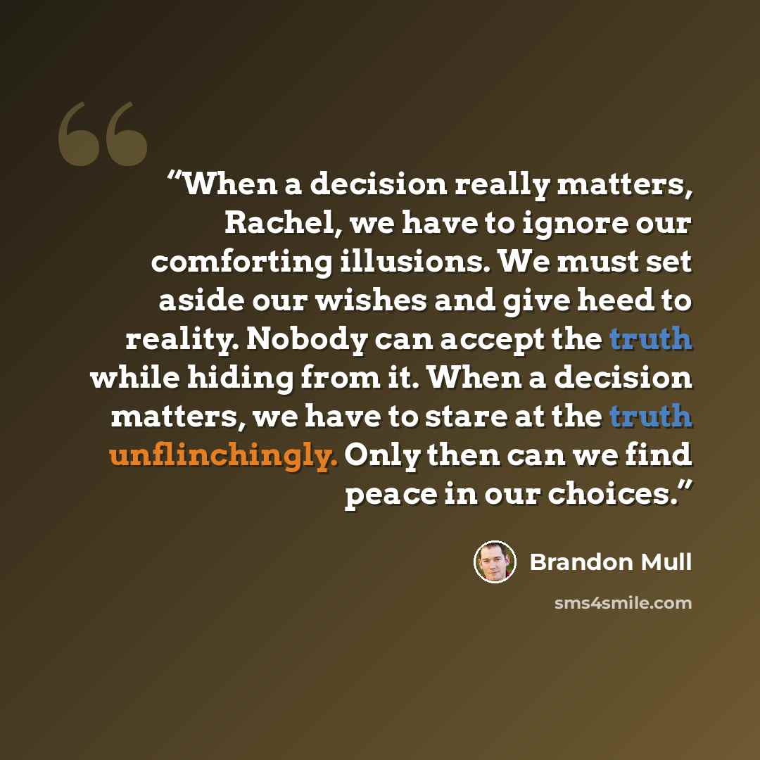 “When a decision really matters, Rachel, we have to ignore our comforting illusions. We must set aside our wishes and give heed to reality. Nobody can accept the truth while hiding from it. When a decision matters, we have to stare at the truth unflinchingly. Only then can we find peace in our…” quote by Brandon Mull