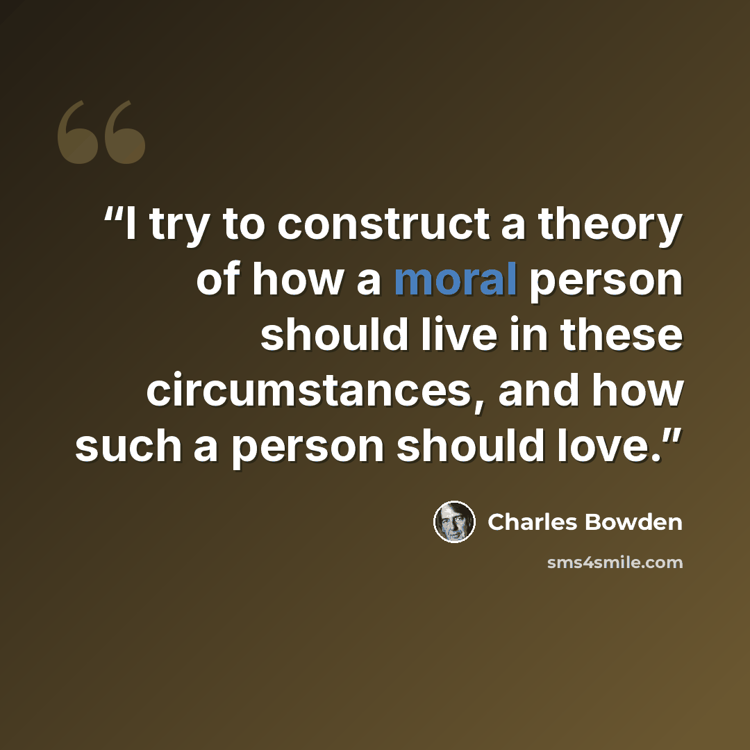 “I try to construct a theory of how a moral person should live in these circumstances, and how such a person should love.” quote by Charles Bowden