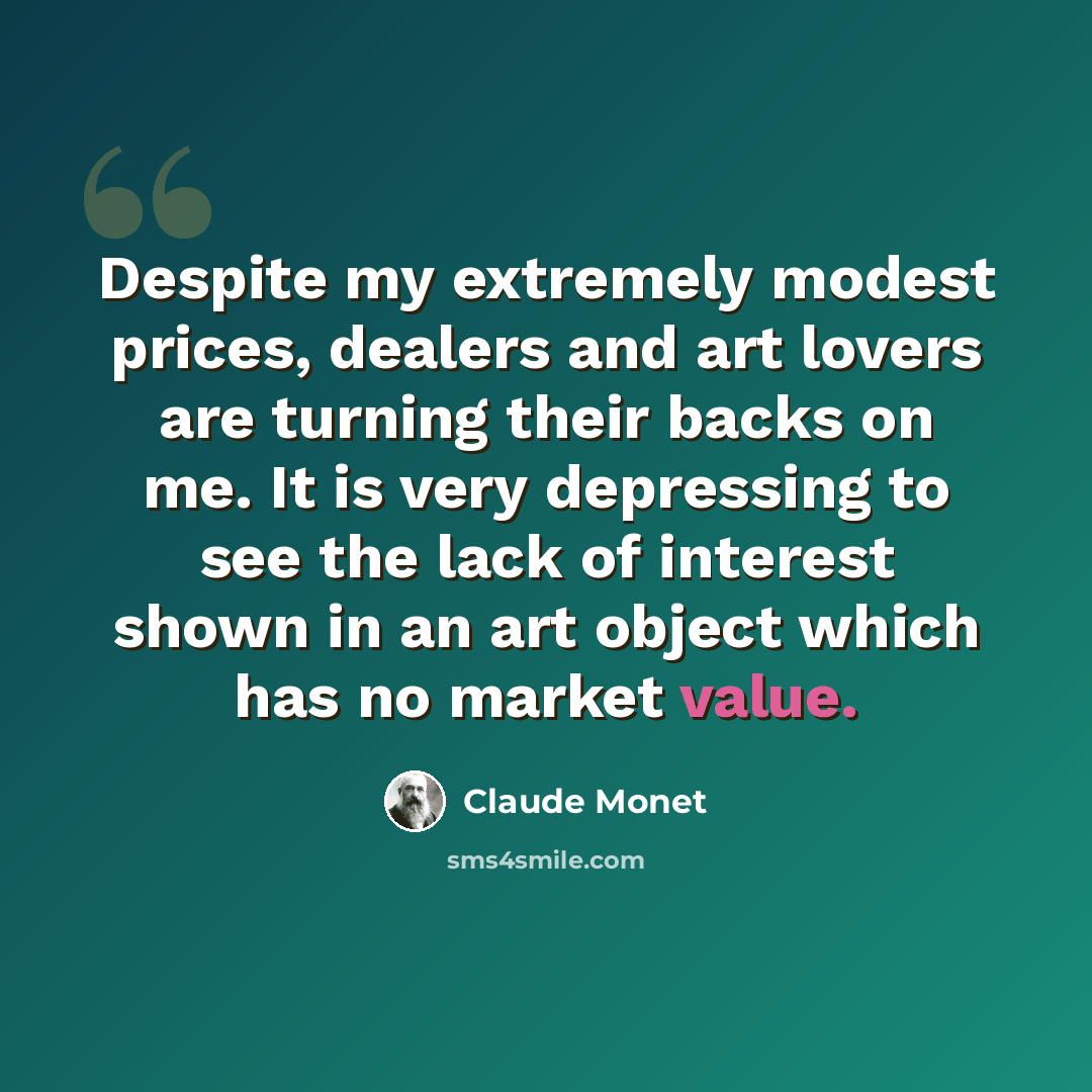 “Despite my extremely modest prices, dealers and art lovers are turning their backs on me. It is very depressing to see the lack of interest shown in an art object which has no market value.” quote by Claude Monet