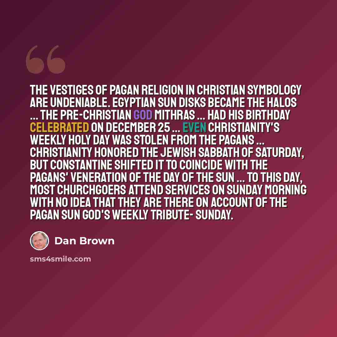 “The vestiges of pagan religion in Christian symbology are undeniable. Egyptian sun disks became the halos ... The pre-Christian God Mithras ... had his birthday celebrated on December 25 ... Even Christianity's weekly holy day was stolen from the pagans ... Christianity honored the Jewish Sabbath…” quote by Dan Brown
