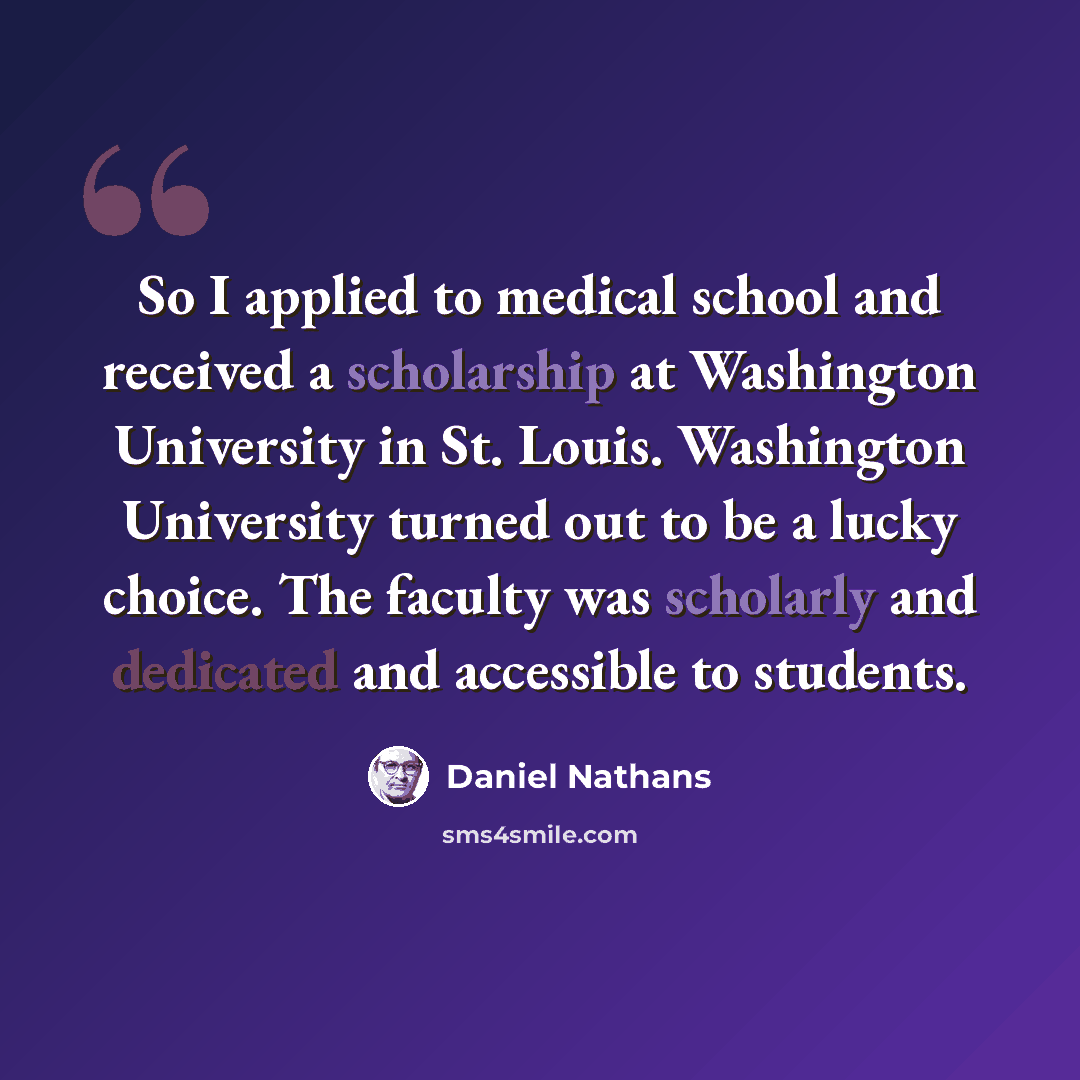 “So I applied to medical school and received a scholarship at Washington University in St. Louis. Washington University turned out to be a lucky choice. The faculty was scholarly and dedicated and accessible to students.” quote by Daniel Nathans