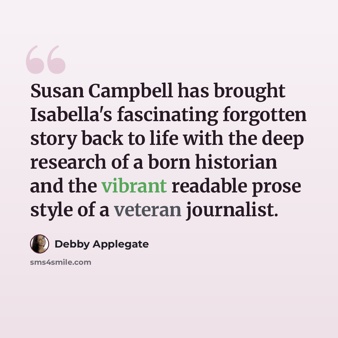 “Susan Campbell has brought Isabella's fascinating forgotten story back to life with the deep research of a born historian and the vibrant readable prose style of a veteran journalist.” quote by Debby Applegate