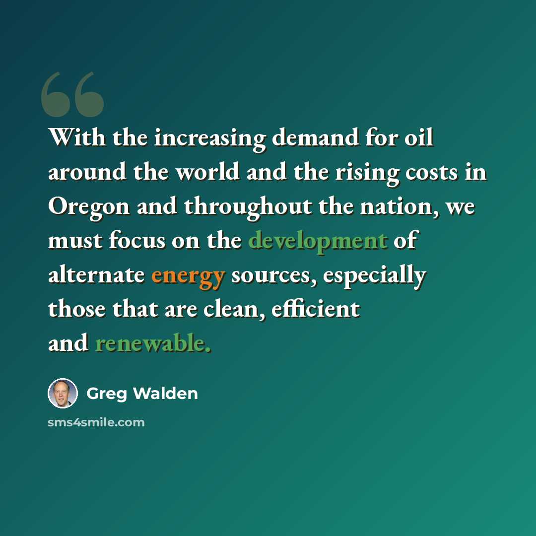 “With the increasing demand for oil around the world and the rising costs in Oregon and throughout the nation, we must focus on the development of alternate energy sources, especially those that are clean, efficient and renewable.” quote by Greg Walden