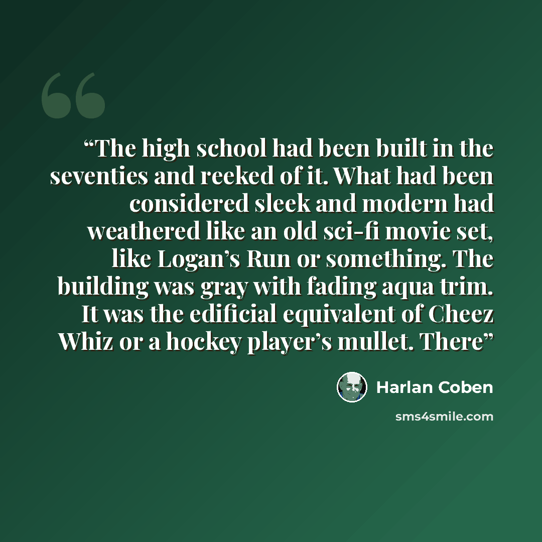 “The high school had been built in the seventies and reeked of it. What had been considered sleek and modern had weathered like an old sci-fi movie set, like Logan’s Run or something. The building was gray with fading aqua trim. It was the edificial equivalent of Cheez Whiz or a hockey player’s…” quote by Harlan Coben