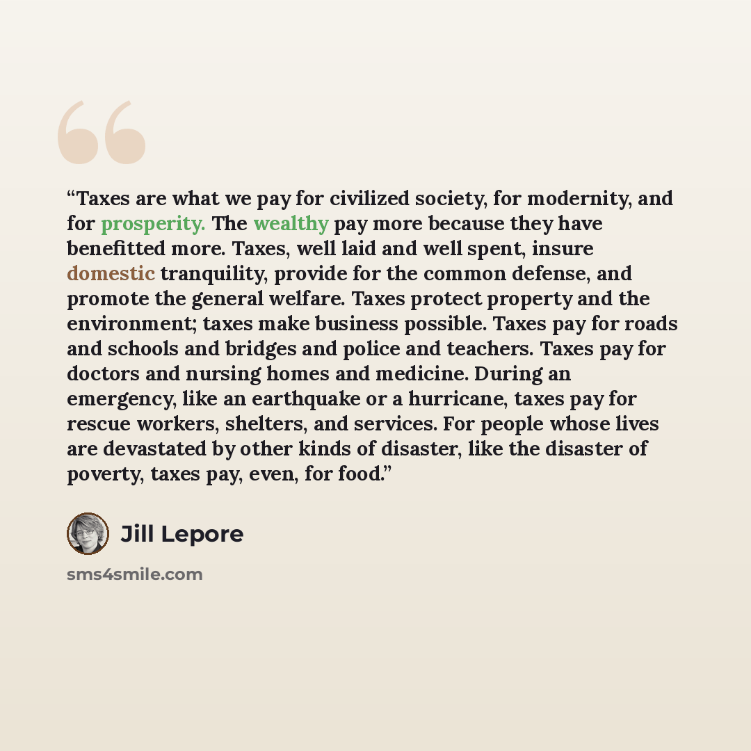“Taxes are what we pay for civilized society, for modernity, and for prosperity. The wealthy pay more because they have benefitted more. Taxes, well laid and well spent, insure domestic tranquility, provide for the common defense, and promote the general welfare. Taxes protect property and the…” quote by Jill Lepore