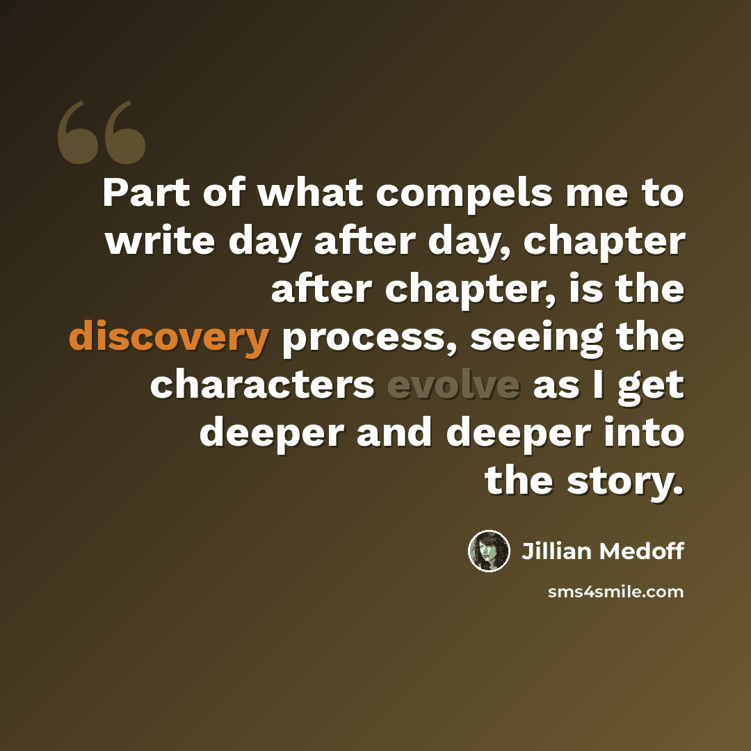“Part of what compels me to write day after day, chapter after chapter, is the discovery process, seeing the characters evolve as I get deeper and deeper into the story.” quote by Jillian Medoff