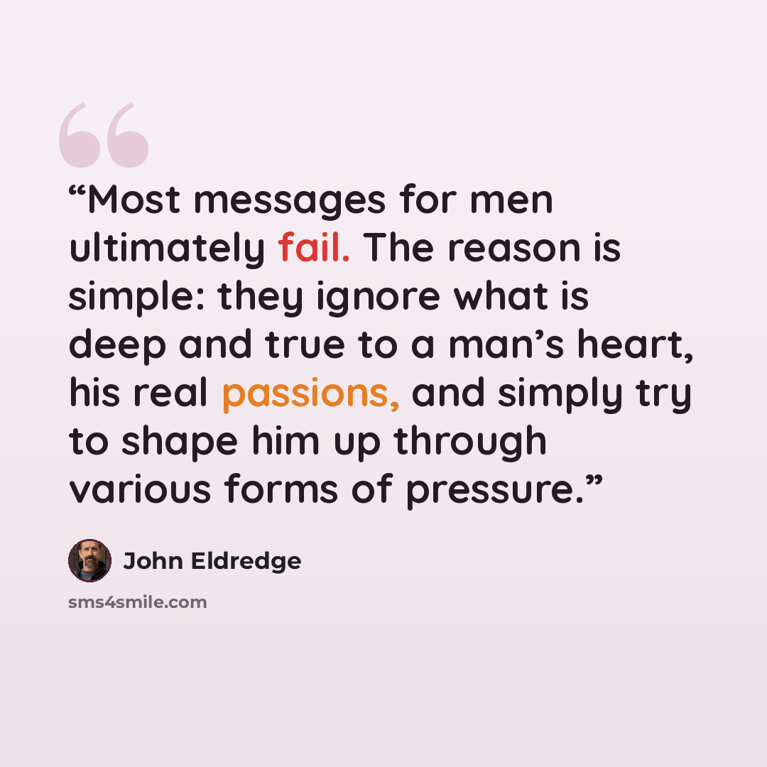 “Most messages for men ultimately fail. The reason is simple: they ignore what is deep and true to a man’s heart, his real passions, and simply try to shape him up through various forms of pressure.” quote by John Eldredge