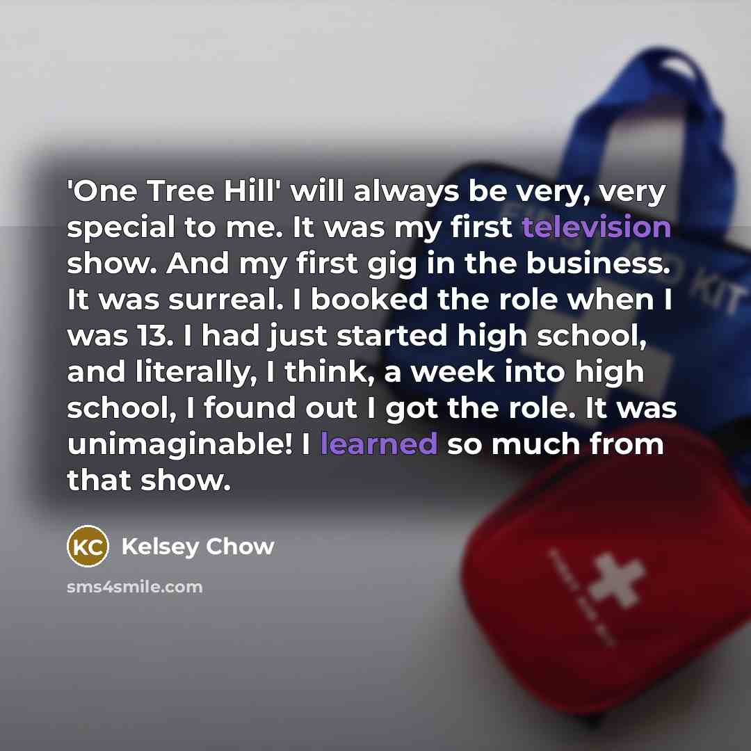 “'One Tree Hill' will always be very, very special to me. It was my first television show. And my first gig in the business. It was surreal. I booked the role when I was 13. I had just started high school, and literally, I think, a week into high school, I found out I got the role. It was…” quote by Kelsey Chow
