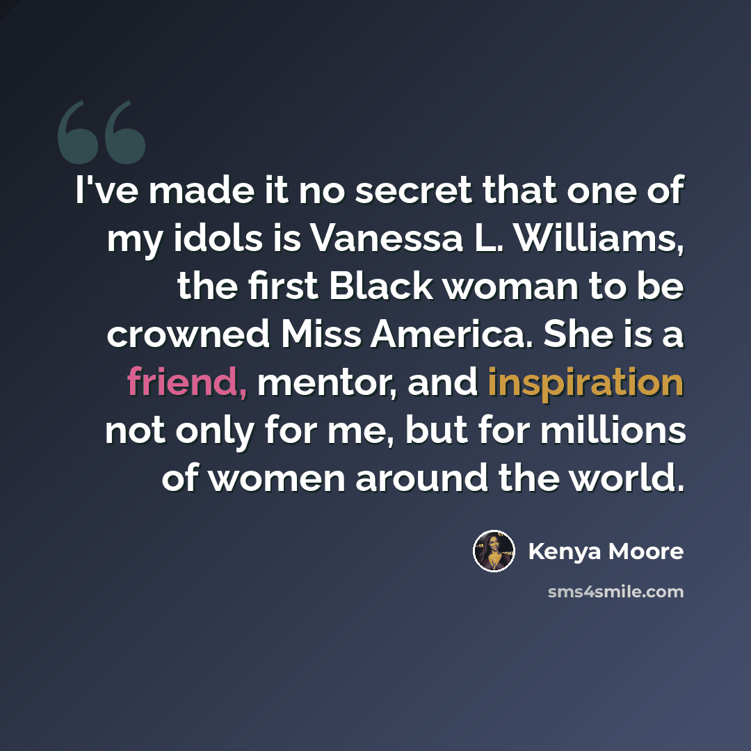 “I've made it no secret that one of my idols is Vanessa L. Williams, the first Black woman to be crowned Miss America. She is a friend, mentor, and inspiration not only for me, but for millions of women around the world.” quote by Kenya Moore