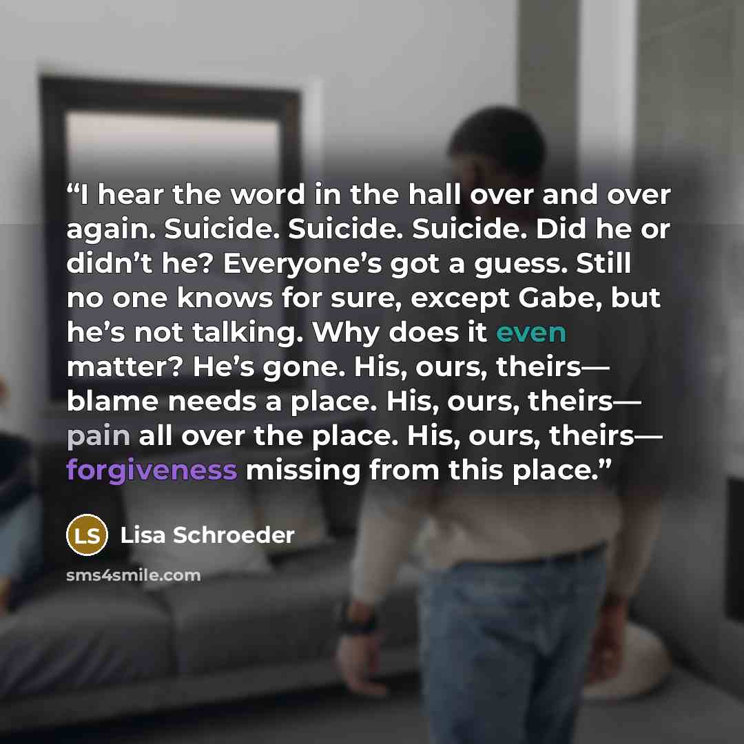 “I hear the word in the hall over and over again. Suicide. Suicide. Suicide. Did he or didn’t he? Everyone’s got a guess. Still no one knows for sure, except Gabe, but he’s not talking. Why does it even matter? He’s gone. His, ours, theirs— blame needs a place. His, ours, theirs— pain all over the…” quote by Lisa Schroeder