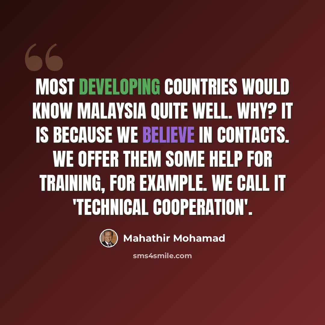 “Most developing countries would know Malaysia quite well. Why? It is because we believe in contacts. We offer them some help for training, for example. We call it 'technical cooperation'.” quote by Mahathir Mohamad