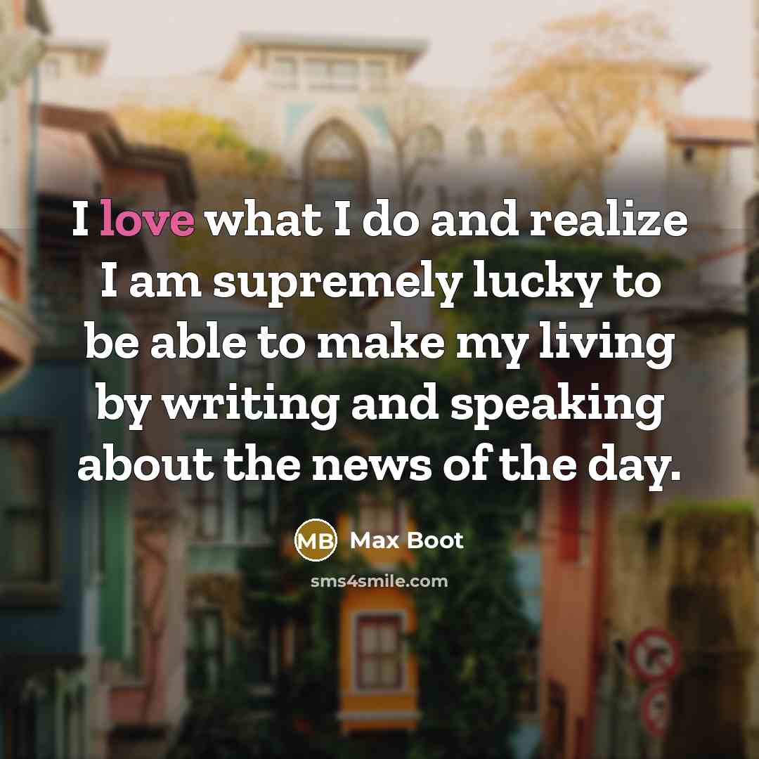 “I love what I do and realize I am supremely lucky to be able to make my living by writing and speaking about the news of the day.” quote by Max Boot