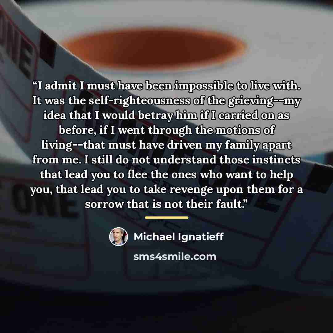 “I admit I must have been impossible to live with. It was the self-righteousness of the grieving--my idea that I would betray him if I carried on as before, if I went through the motions of living--that must have driven my family apart from me. I still do not understand those instincts that lead…” quote by Michael Ignatieff