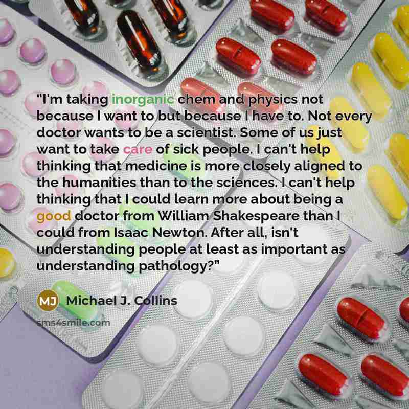 “I'm taking inorganic chem and physics not because I want to but because I have to. Not every doctor wants to be a scientist. Some of us just want to take care of sick people. I can't help thinking that medicine is more closely aligned to the humanities than to the sciences. I can't help thinking…” quote by Michael J. Collins