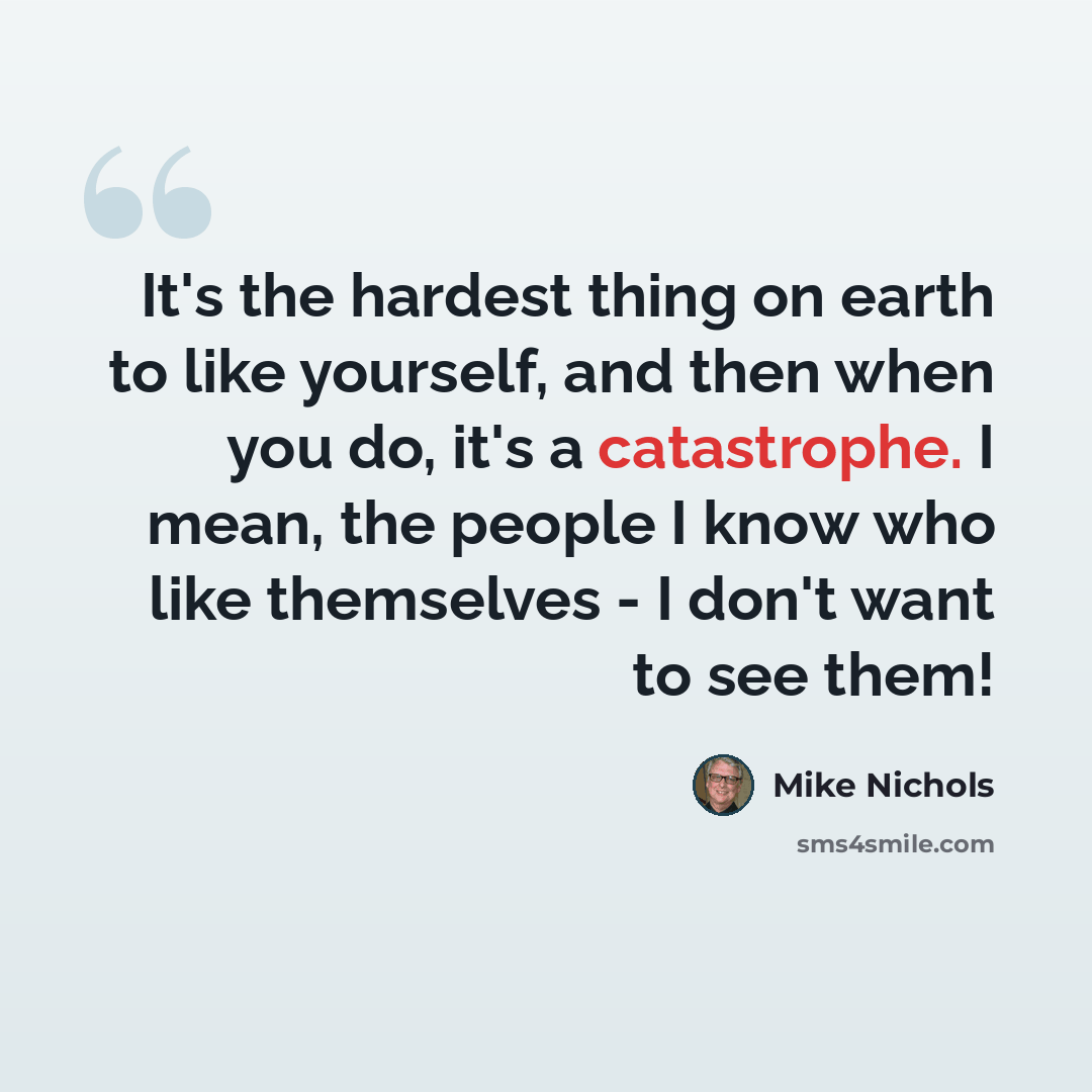 “It's the hardest thing on earth to like yourself, and then when you do, it's a catastrophe. I mean, the people I know who like themselves - I don't want to see them!” quote by Mike Nichols