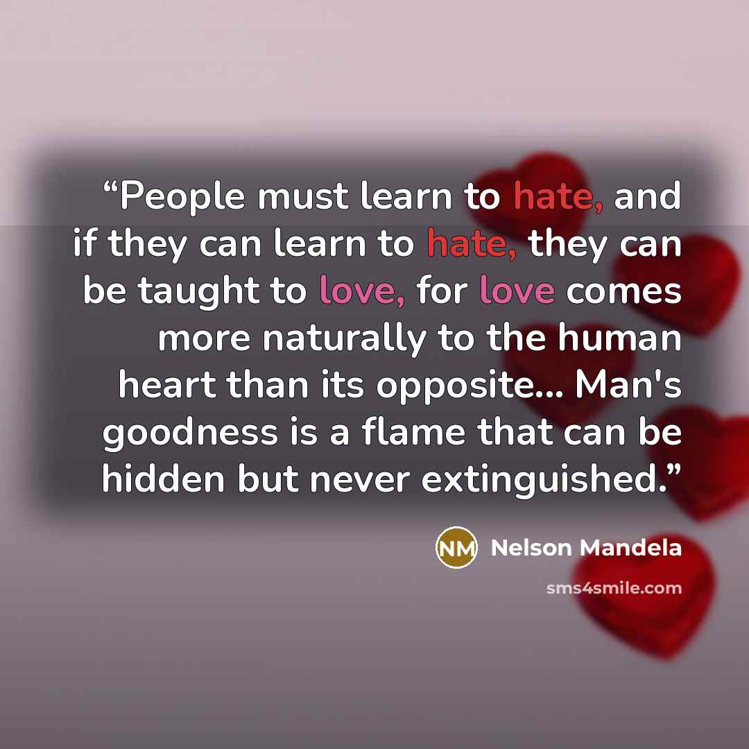 “People must learn to hate, and if they can learn to hate, they can be taught to love, for love comes more naturally to the human heart than its opposite... Man's goodness is a flame that can be hidden but never extinguished.” quote by Nelson Mandela