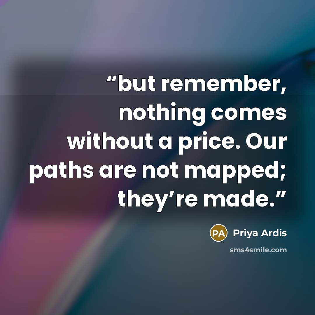 “but remember, nothing comes without a price. Our paths are not mapped; they’re made.” quote by Priya Ardis