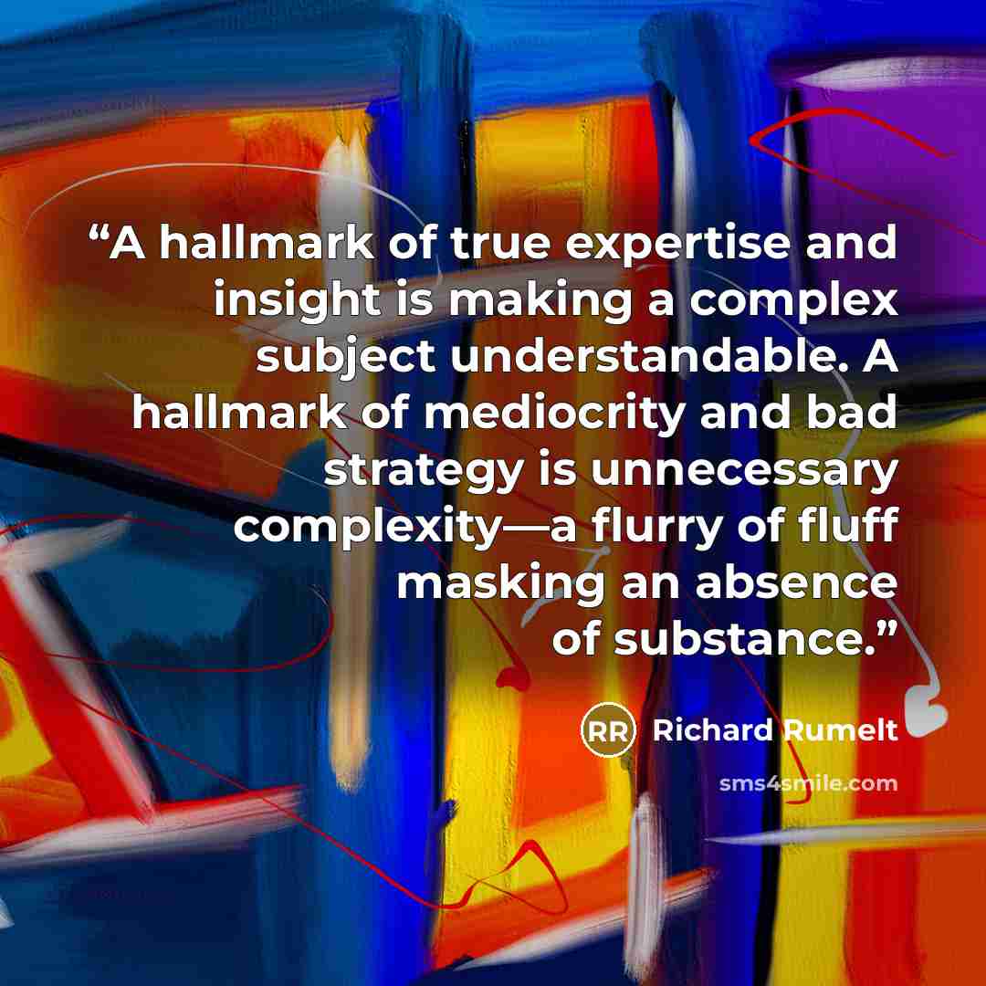 “A hallmark of true expertise and insight is making a complex subject understandable. A hallmark of mediocrity and bad strategy is unnecessary complexity—a flurry of fluff masking an absence of substance.” quote by Richard Rumelt
