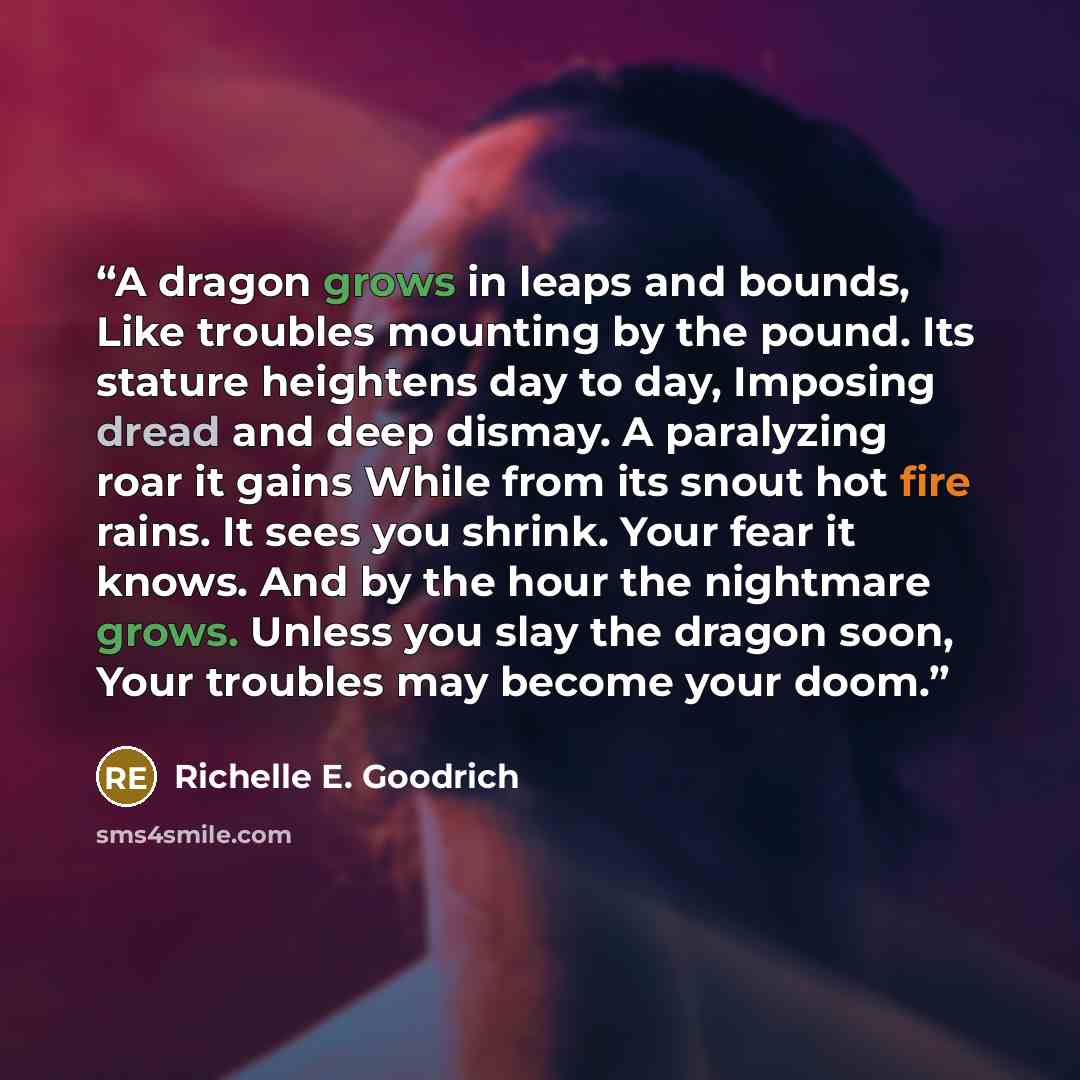 “A dragon grows in leaps and bounds, Like troubles mounting by the pound. Its stature heightens day to day, Imposing dread and deep dismay. A paralyzing roar it gains While from its snout hot fire rains. It sees you shrink. Your fear it knows. And by the hour the nightmare grows. Unless you slay…” quote by Richelle E. Goodrich
