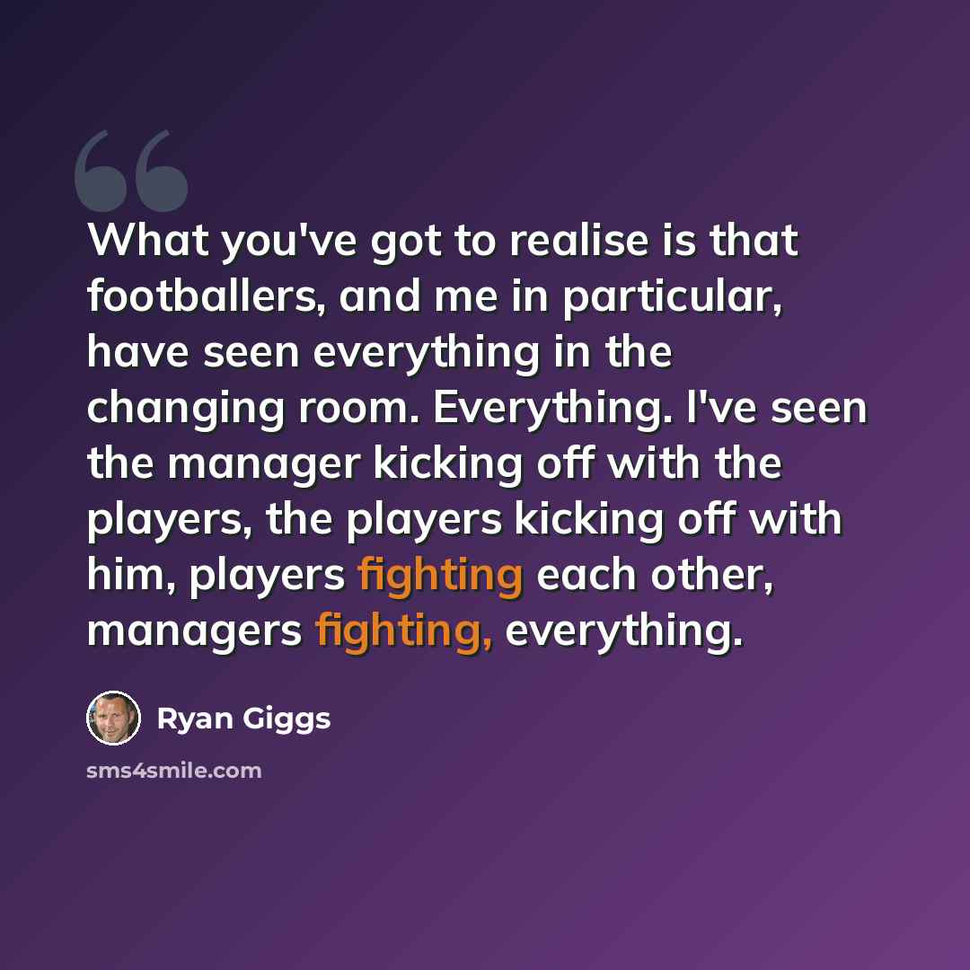 “What you've got to realise is that footballers, and me in particular, have seen everything in the changing room. Everything. I've seen the manager kicking off with the players, the players kicking off with him, players fighting each other, managers fighting, everything.” quote by Ryan Giggs
