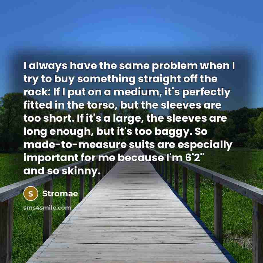 “I always have the same problem when I try to buy something straight off the rack: If I put on a medium, it's perfectly fitted in the torso, but the sleeves are too short. If it's a large, the sleeves are long enough, but it's too baggy. So made-to-measure suits are especially important for me…” quote by Stromae