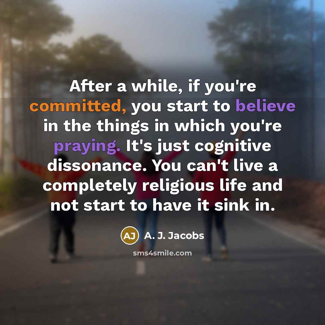 “After a while, if you're committed, you start to believe in the things in which you're praying. It's just cognitive dissonance. You can't live a completely religious life and not start to have it sink in.” quote by A. J. Jacobs