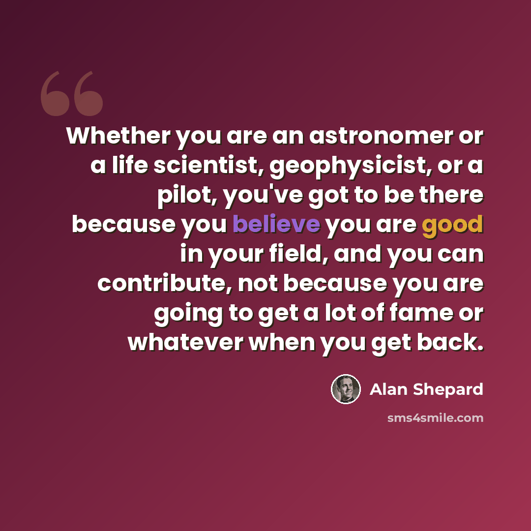 “Whether you are an astronomer or a life scientist, geophysicist, or a pilot, you've got to be there because you believe you are good in your field, and you can contribute, not because you are going to get a lot of fame or whatever when you get back.” quote by Alan Shepard