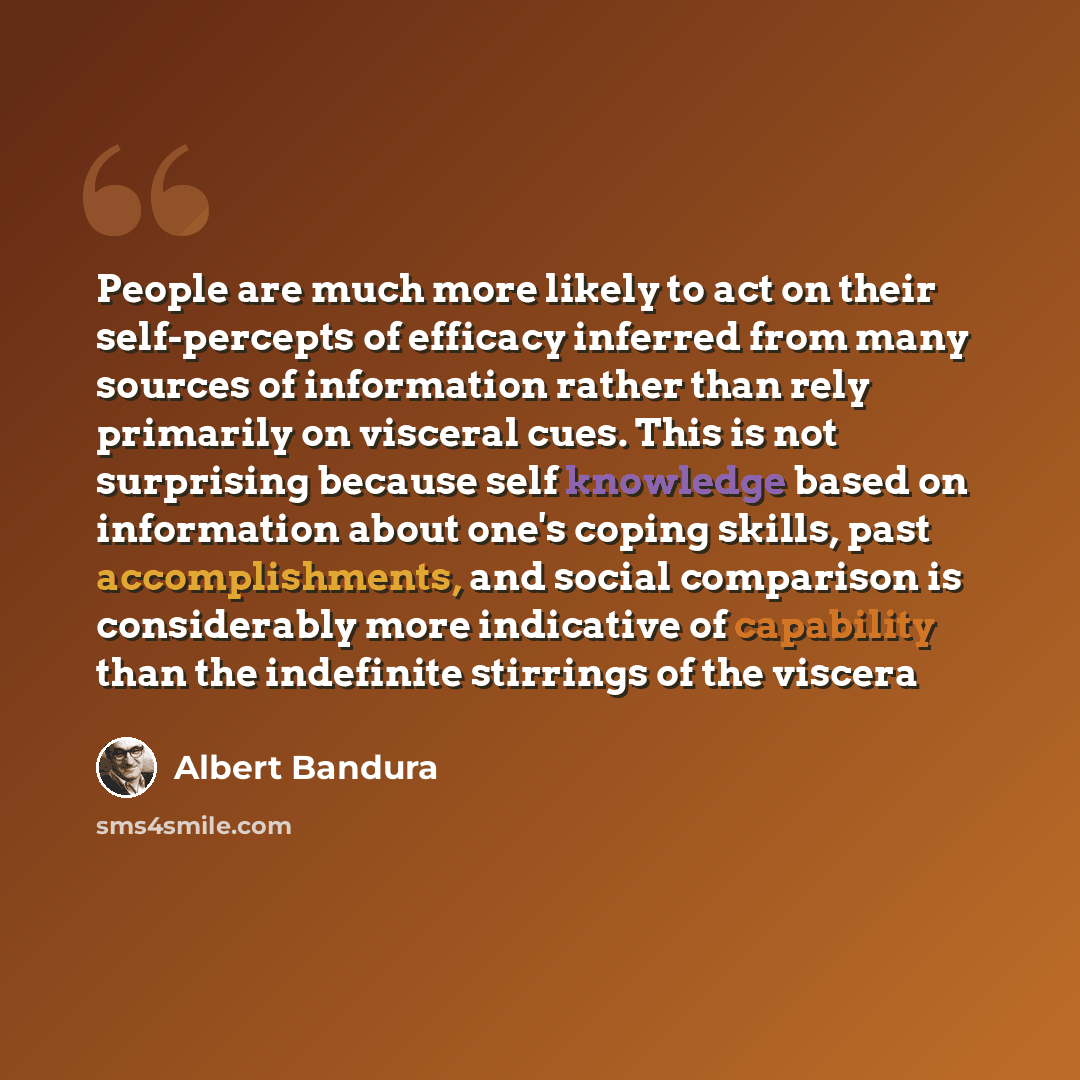 “People are much more likely to act on their self-percepts of efficacy inferred from many sources of information rather than rely primarily on visceral cues. This is not surprising because self knowledge based on information about one's coping skills, past accomplishments, and social comparison is…” quote by Albert Bandura