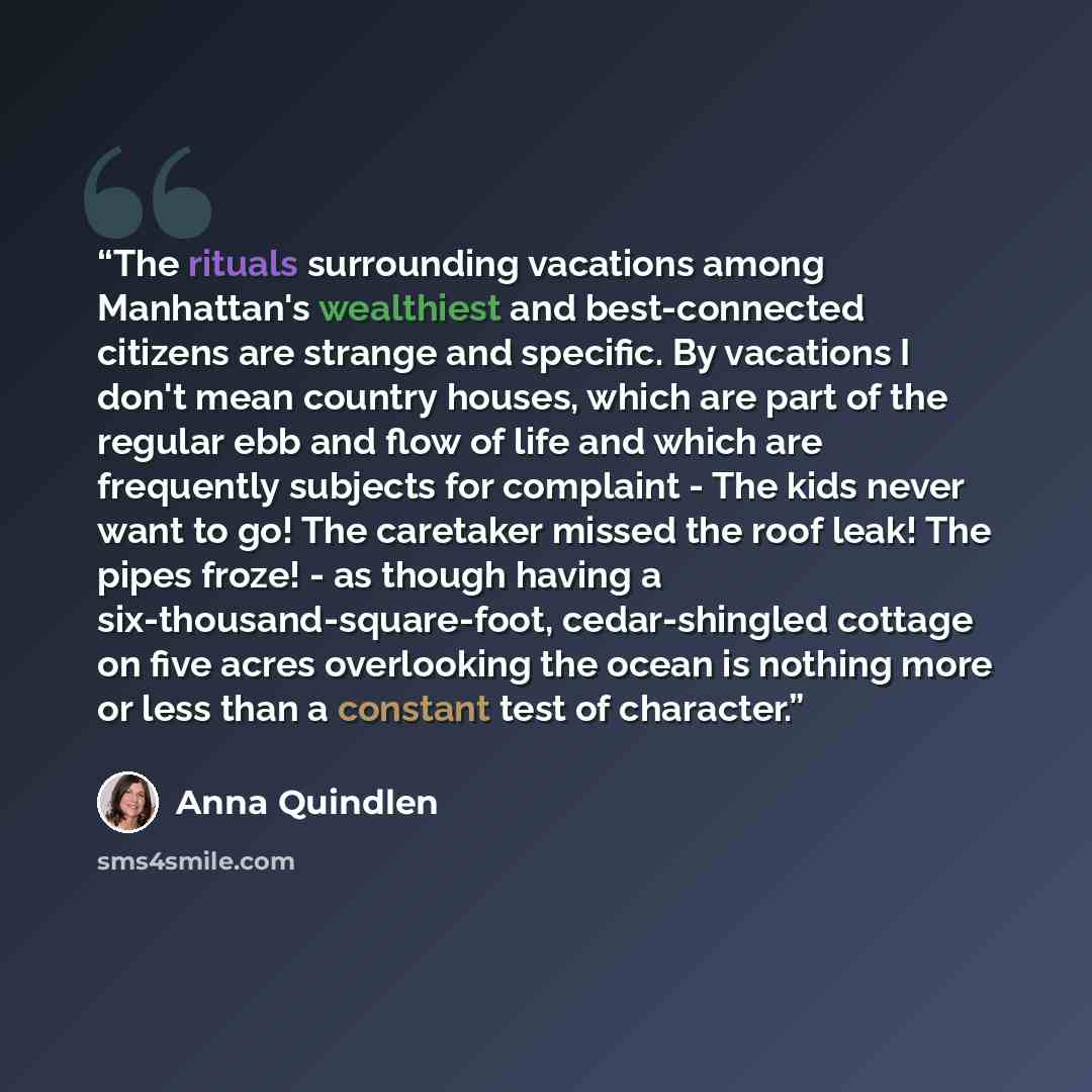 “The rituals surrounding vacations among Manhattan's wealthiest and best-connected citizens are strange and specific. By vacations I don't mean country houses, which are part of the regular ebb and flow of life and which are frequently subjects for complaint - The kids never want to go! The…” quote by Anna Quindlen