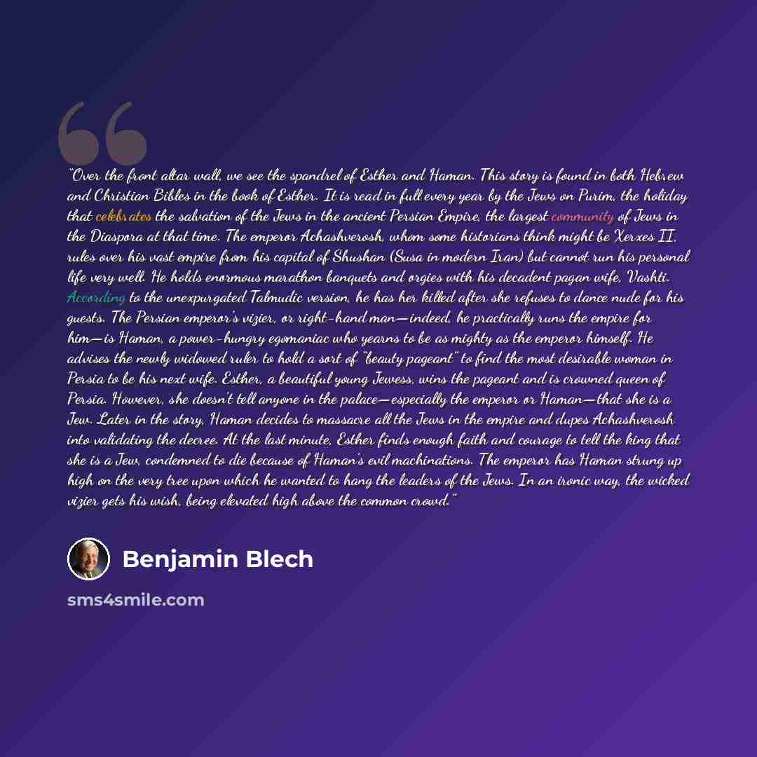 “Over the front altar wall, we see the spandrel of Esther and Haman. This story is found in both Hebrew and Christian Bibles in the book of Esther. It is read in full every year by the Jews on Purim, the holiday that celebrates the salvation of the Jews in the ancient Persian Empire, the largest…” quote by Benjamin Blech