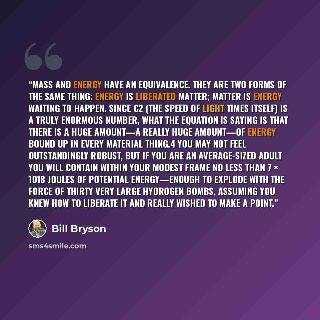 “mass and energy have an equivalence. They are two forms of the same thing: energy is liberated matter; matter is energy waiting to happen. Since c2 (the speed of light times itself) is a truly enormous number, what the equation is saying is that there is a huge amount—a really huge amount—of…” quote by Bill Bryson