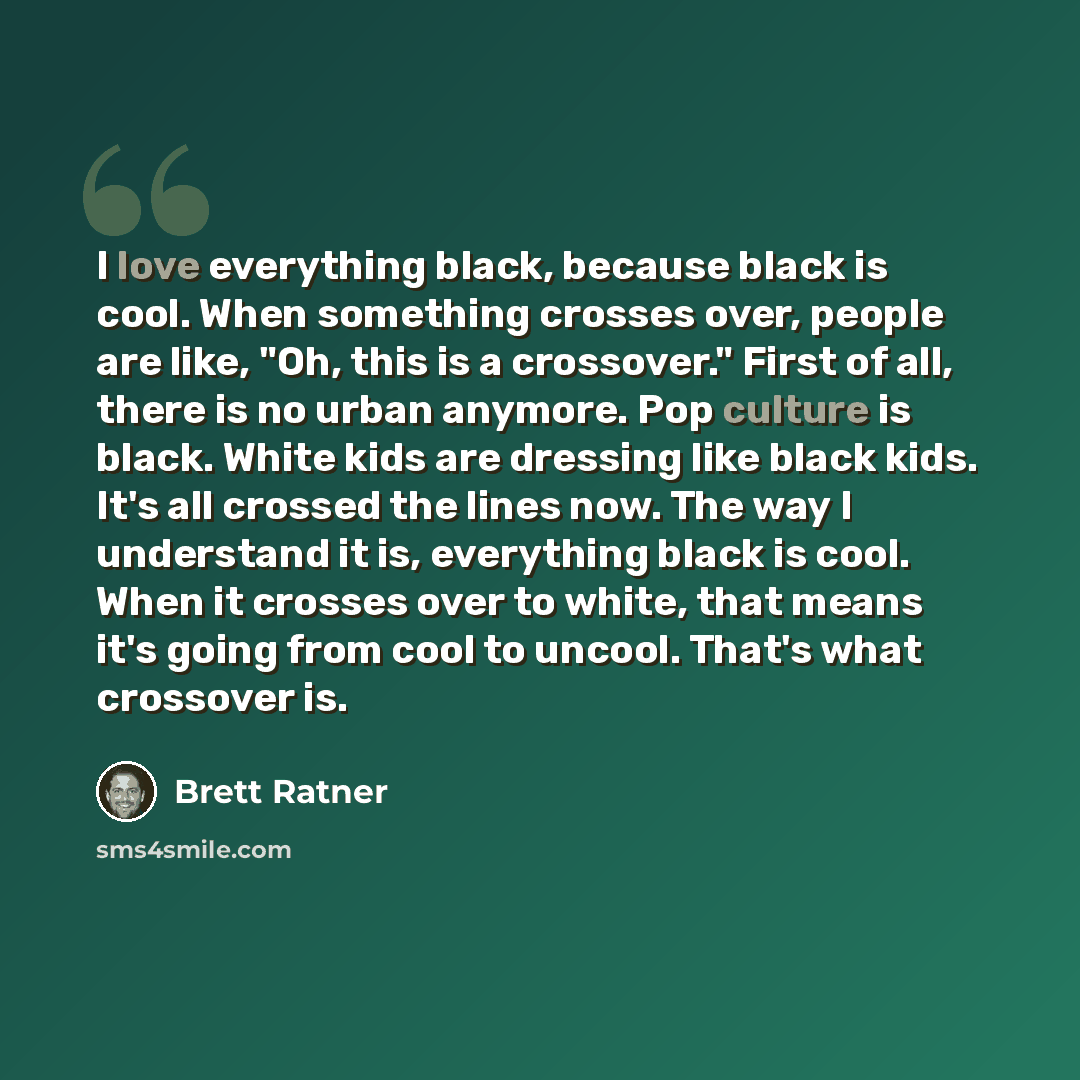 “I love everything black, because black is cool. When something crosses over, people are like, "Oh, this is a crossover." First of all, there is no urban anymore. Pop culture is black. White kids are dressing like black kids. It's all crossed the lines now. The way I understand it is, everything…” quote by Brett Ratner