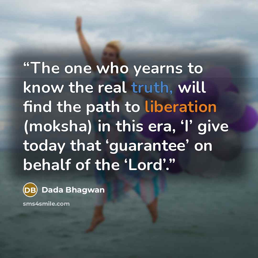 “The one who yearns to know the real truth, will find the path to liberation (moksha) in this era, ‘I’ give today that ‘guarantee’ on behalf of the ‘Lord’.” quote by Dada Bhagwan