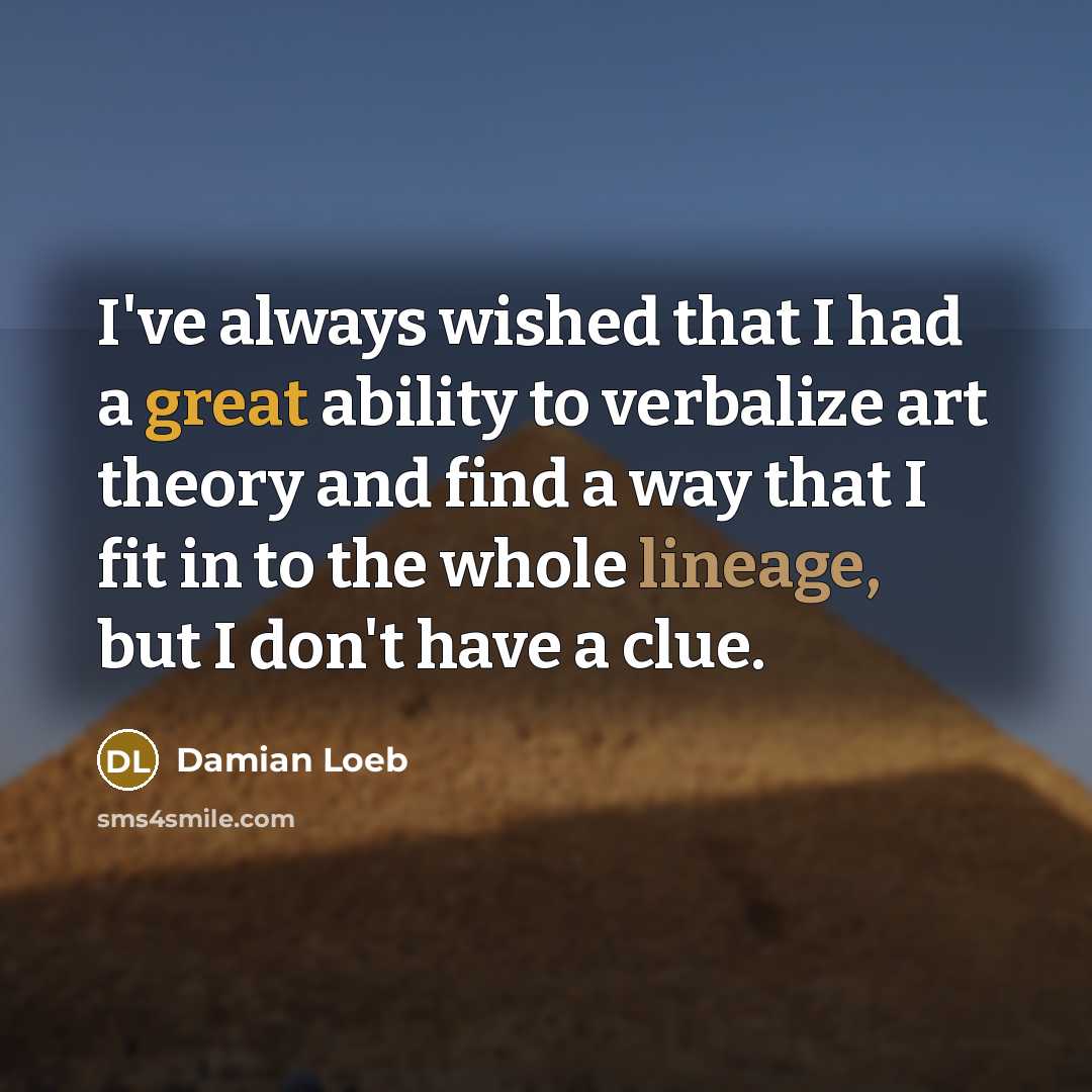 “I've always wished that I had a great ability to verbalize art theory and find a way that I fit in to the whole lineage, but I don't have a clue.” quote by Damian Loeb