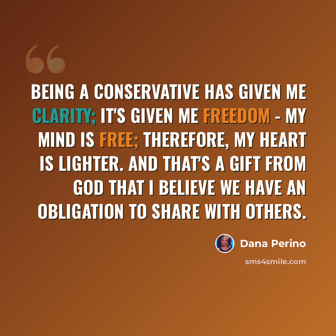 “Being a conservative has given me clarity; it's given me freedom - my mind is free; therefore, my heart is lighter. And that's a gift from God that I believe we have an obligation to share with others.” quote by Dana Perino
