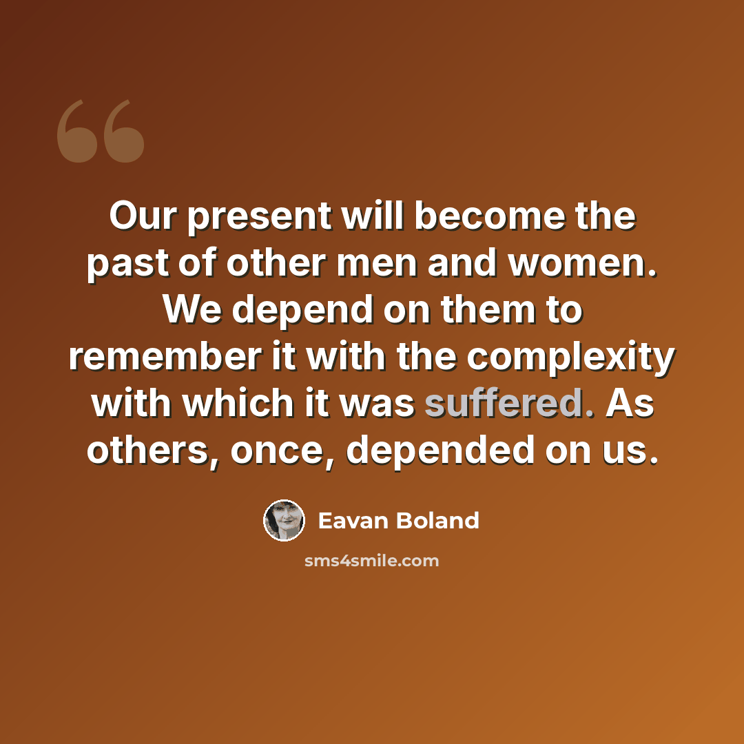 “Our present will become the past of other men and women. We depend on them to remember it with the complexity with which it was suffered. As others, once, depended on us.” quote by Eavan Boland