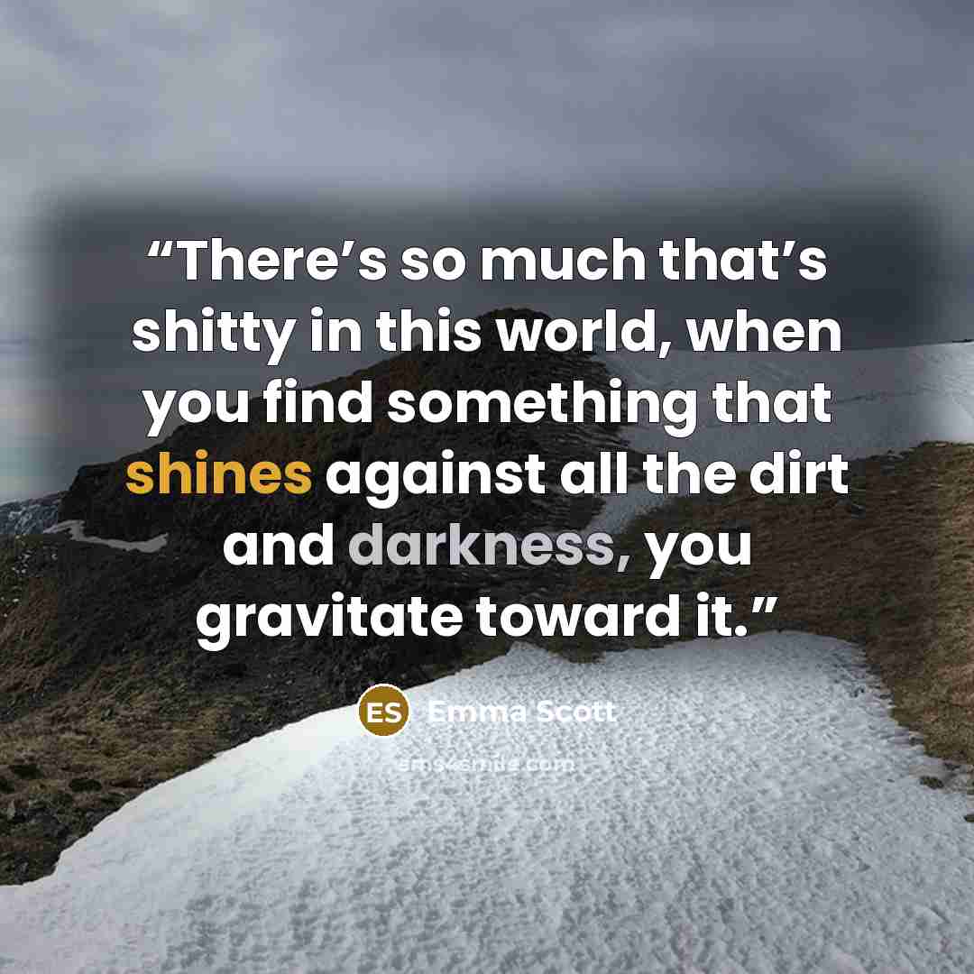 “There’s so much that’s shitty in this world, when you find something that shines against all the dirt and darkness, you gravitate toward it.” quote by Emma Scott
