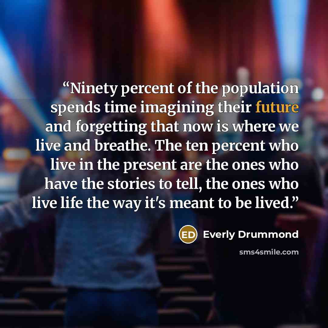 “Ninety percent of the population spends time imagining their future and forgetting that now is where we live and breathe. The ten percent who live in the present are the ones who have the stories to tell, the ones who live life the way it's meant to be lived.” quote by Everly Drummond