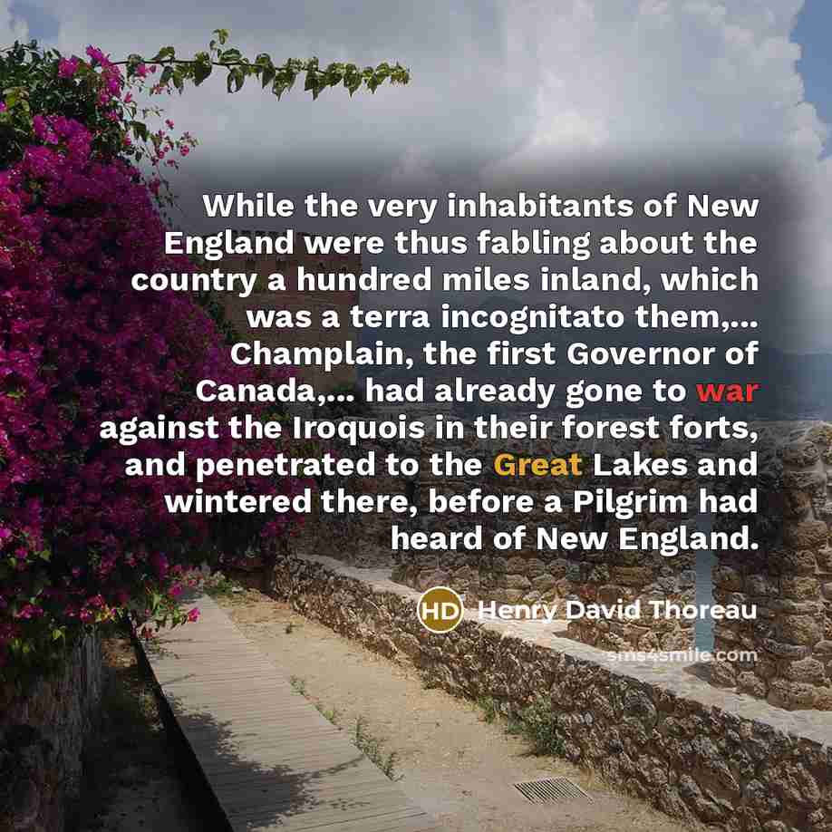 “While the very inhabitants of New England were thus fabling about the country a hundred miles inland, which was a terra incognitato them,... Champlain, the first Governor of Canada,... had already gone to war against the Iroquois in their forest forts, and penetrated to the Great Lakes and…” quote by Henry David Thoreau