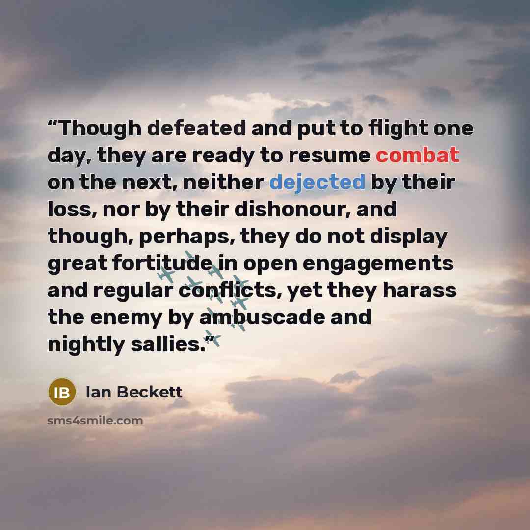 “Though defeated and put to flight one day, they are ready to resume combat on the next, neither dejected by their loss, nor by their dishonour, and though, perhaps, they do not display great fortitude in open engagements and regular conflicts, yet they harass the enemy by ambuscade and nightly…” quote by Ian Beckett