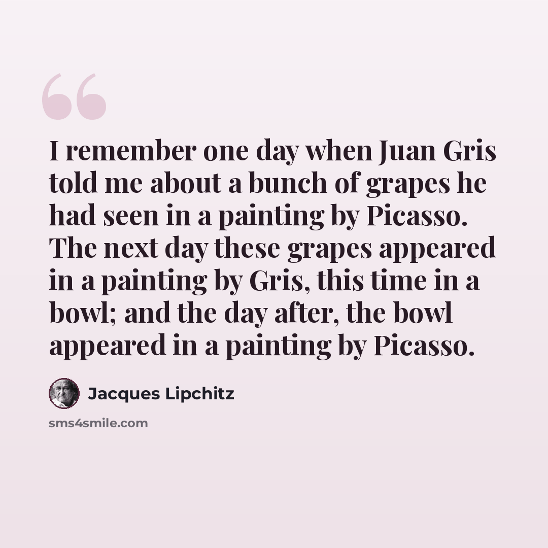 “I remember one day when Juan Gris told me about a bunch of grapes he had seen in a painting by Picasso. The next day these grapes appeared in a painting by Gris, this time in a bowl; and the day after, the bowl appeared in a painting by Picasso.” quote by Jacques Lipchitz