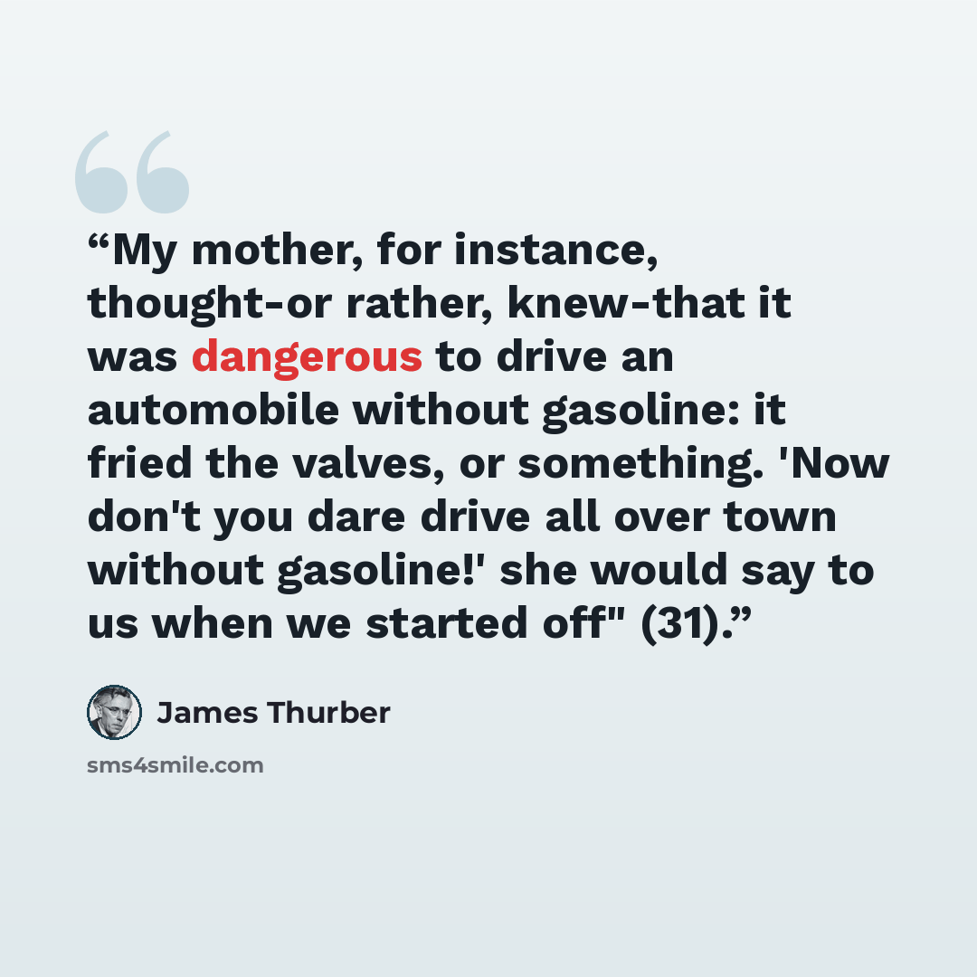 “My mother, for instance, thought-or rather, knew-that it was dangerous to drive an automobile without gasoline: it fried the valves, or something. 'Now don't you dare drive all over town without gasoline!' she would say to us when we started off" (31).” quote by James Thurber