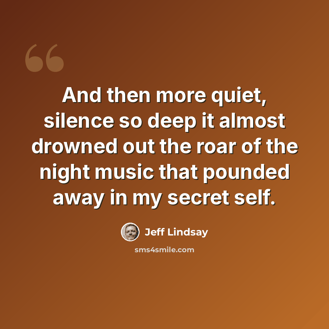 “And then more quiet, silence so deep it almost drowned out the roar of the night music that pounded away in my secret self.” quote by Jeff Lindsay